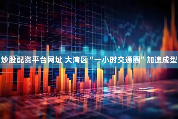 炒股配资平台网址 大湾区“一小时交通圈”加速成型