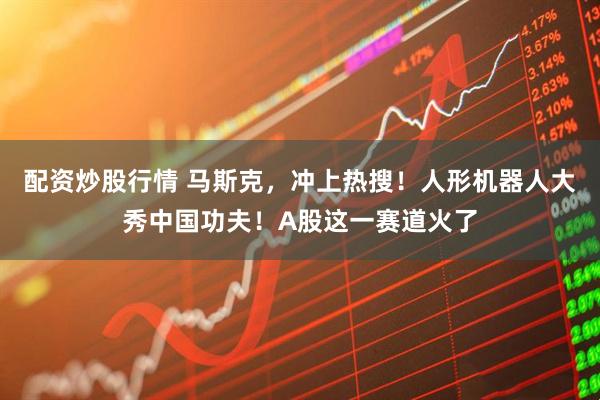 配资炒股行情 马斯克，冲上热搜！人形机器人大秀中国功夫！A股这一赛道火了