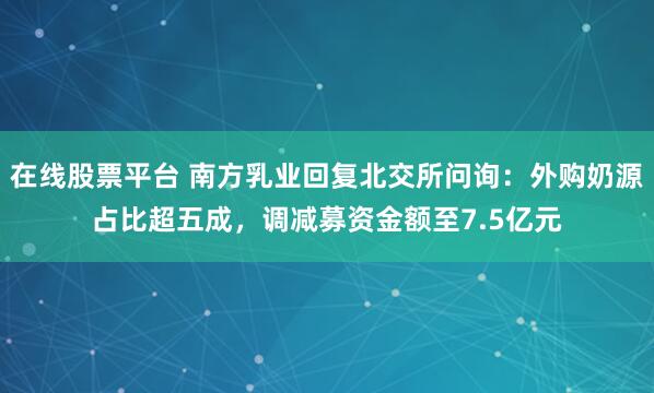 在线股票平台 南方乳业回复北交所问询：外购奶源占比超五成，调减募资金额至7.5亿元