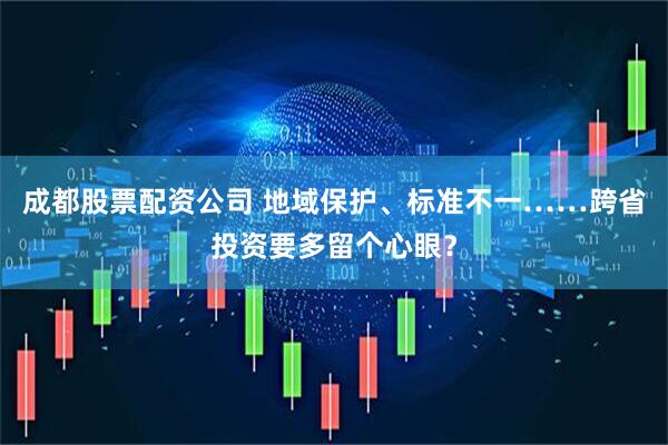 成都股票配资公司 地域保护、标准不一……跨省投资要多留个心眼？