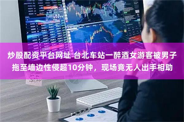炒股配资平台网址 台北车站一醉酒女游客被男子拖至墙边性侵超10分钟，现场竟无人出手相助