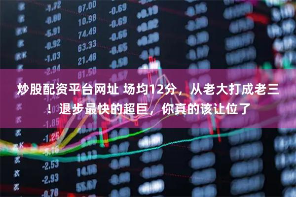 炒股配资平台网址 场均12分，从老大打成老三！退步最快的超巨，你真的该让位了