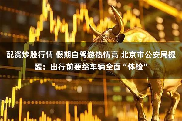 配资炒股行情 假期自驾游热情高 北京市公安局提醒：出行前要给车辆全面“体检”