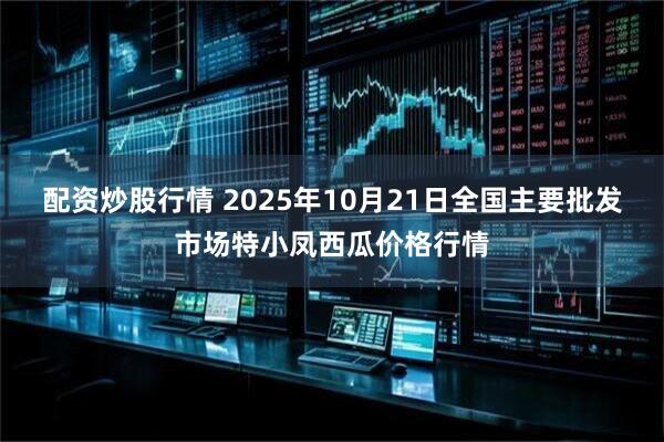 配资炒股行情 2025年10月21日全国主要批发市场特小凤西瓜价格行情