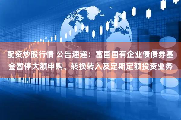 配资炒股行情 公告速递：富国国有企业债债券基金暂停大额申购、转换转入及定期定额投资业务