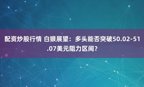 配资炒股行情 白银展望：多头能否突破50.02-51.07美元阻力区间？