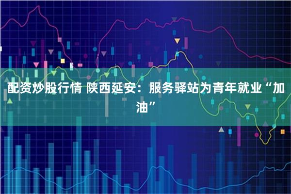 配资炒股行情 陕西延安：服务驿站为青年就业“加油”