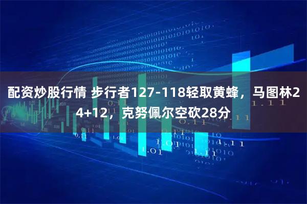 配资炒股行情 步行者127-118轻取黄蜂，马图林24+12，克努佩尔空砍28分