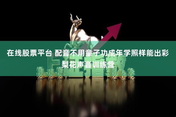 在线股票平台 配音不用童子功成年学照样能出彩梨花声音训练营