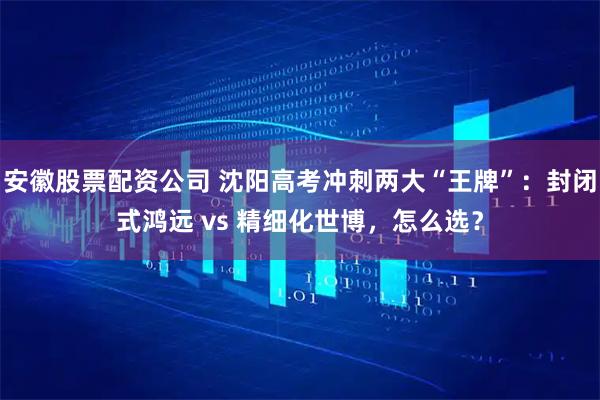 安徽股票配资公司 沈阳高考冲刺两大“王牌”：封闭式鸿远 vs 精细化世博，怎么选？