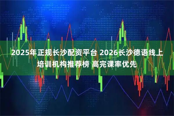 2025年正规长沙配资平台 2026长沙德语线上培训机构推荐榜 高完课率优先